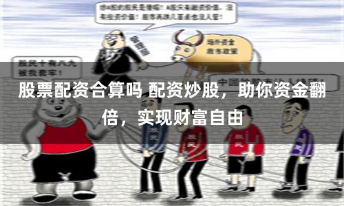 股票配资合算吗 配资炒股，助你资金翻倍，实现财富自由